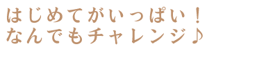 はじめてがいっぱい！なんでもチャレンジ♪